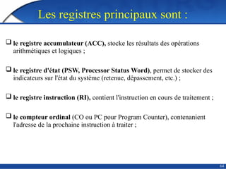 Les registres principaux sont :
 le registre accumulateur (ACC), stocke les résultats des opérations
arithmétiques et logiques ;
 le registre d'état (PSW, Processor Status Word), permet de stocker des
indicateurs sur l'état du système (retenue, dépassement, etc.) ;
 le registre instruction (RI), contient l'instruction en cours de traitement ;
 le compteur ordinal (CO ou PC pour Program Counter), contenanient
l'adresse de la prochaine instruction à traiter ;
64
 