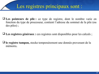 Les registres principaux sont :
 Les pointeurs de pile : ce type de registre, dont le nombre varie en
fonction du type de processeur, contient l’adresse du sommet de la pile (ou
des piles) ;
 Les registres généraux : ces registres sont disponibles pour les calculs ;
 le registre tampon, stocke temporairement une donnée provenant de la
mémoire.
65
 