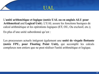 66
UAL
L'unité arithmétique et logique (notée UAL ou en anglais ALU pour
Arithmetical and Logical Unit). L'UAL assure les fonctions basiques de
calcul arithmétique et les opérations logiques (ET, OU, Ou exclusif, etc.);
En plus d’une unité subordonné qu’est :
Les processeurs actuels intègrent également une unité de virgule flottante
(notée FPU, pour Floating Point Unit), qui accomplit les calculs
complexes non entiers que ne peut réaliser l'unité arithmétique et logique.
 