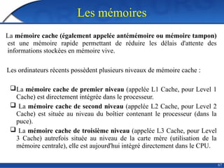 Les mémoires
La mémoire cache (également appelée antémémoire ou mémoire tampon)
est une mémoire rapide permettant de réduire les délais d'attente des
informations stockées en mémoire vive.
Les ordinateurs récents possèdent plusieurs niveaux de mémoire cache :
La mémoire cache de premier niveau (appelée L1 Cache, pour Level 1
Cache) est directement intégrée dans le processeur.
 La mémoire cache de second niveau (appelée L2 Cache, pour Level 2
Cache) est située au niveau du boîtier contenant le processeur (dans la
puce).
 La mémoire cache de troisième niveau (appelée L3 Cache, pour Level
3 Cache) autrefois située au niveau de la carte mère (utilisation de la
mémoire centrale), elle est aujourd'hui intégré directement dans le CPU.
67
 