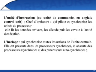 69
L’unité d'instruction (ou unité de commande, en anglais
control unit) « Chef d’orchestre » qui pilote et synchronise les
unités du processeur
elle lit les données arrivant, les décode puis les envoie à l'unité
d'exécution.
L’horloge : qui synchronise toutes les actions de l’unité centrale.
Elle est présente dans les processeurs synchrones, et absente des
processeurs asynchrones et des processeurs auto-synchrones ;
 
