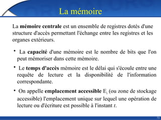 La mémoire
73
La mémoire centrale est un ensemble de registres dotés d'une
structure d'accès permettant l'échange entre les registres et les
organes extérieurs.
• La capacité d'une mémoire est le nombre de bits que l'on
peut mémoriser dans cette mémoire.
• Le temps d'accès mémoire est le délai qui s'écoule entre une
requête de lecture et la disponibilité de l'information
correspondante.
• On appelle emplacement accessible Ei (ou zone de stockage
accessible) l'emplacement unique sur lequel une opération de
lecture ou d'écriture est possible à l'instant t.
 
