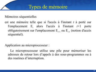 Types de mémoire
75
Mémoires séquentielles
est une mémoire telle que si l'accès à l'instant t à porté sur
l'emplacement Ei alors l'accès à l'instant t+1 porte
obligatoirement sur l'emplacement Ei+1 ou Ei-1 (notion d'accès
séquentiel).
Application au microprocesseur :
Le microprocesseur utilise une pile pour mémoriser les
adresses de retour lors d’appels à des sous-programmes ou à
des routines d’interruption.
 