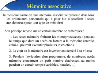 Mémoire associative
78
la mémoire cache est une mémoire associative présente dans tous
les ordinateurs personnels qui a pour but d’accélérer l’accès
aux données (pour tout type de mémoire)
Son principe repose sur un certain nombre de remarques :
1. Les accès mémoire freinent les microprocesseurs : pendant
le temps que dure un accès en lecture à la mémoire centrale,
celui-ci pourrait exécuter plusieurs instructions
2. Le coût de la mémoire est inversement corrélé à sa vitesse
3. Pendant l'exécution d'un programme, de nombreux accès
mémoire concernent un petit nombre d'adresses, au moins
pendant un certain temps (variables, boucles, ...)
 