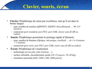 91
Clavier, souris, écran
• Clavier: Périphérique de saisie par excellence, tant qu’il est dans la
bonne langue.
– type, nombre de touches (QWERTY, AZERTY, SuisseRomand, ... 90~115
touches)
– connexion (port standard, port PS/2, port USB, clavier sans fil (IR ou
radio))
• Souris: Périphérique permettant le pointage rapide d’éléments.
– type, nombre de boutons (Optique, mécanique, trackball, ... de 1 à 4 boutons
+ 1 roulette)
– connexion (port série, port PS/2, port USB, souris sans fil (IR ou radio))
• Écran: Périphérique de visualisation
– technologie (écran plat, tube trinitron, ...)
– surface utilisable, encombrement, poids (10~22 pouces, 10~40 Kg)
– résolution maximale [640~2400 x 480~1600 pixels]
 