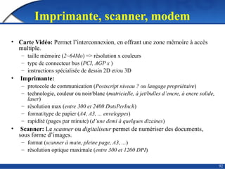 92
Imprimante, scanner, modem
• Carte Vidéo: Permet l’interconnexion, en offrant une zone mémoire à accès
multiple.
– taille mémoire (2~64Mo) => résolution x couleurs
– type de connecteur bus (PCI, AGP x )
– instructions spécialisée de dessin 2D et/ou 3D
• Imprimante:
– protocole de communication (Postscript niveau ? ou langage propriétaire)
– technologie, couleur ou noir/blanc (matricielle, à jet/bulles d’encre, à encre solide,
laser)
– résolution max (entre 300 et 2400 DotsPerInch)
– format/type de papier (A4, A3, ... enveloppes)
– rapidité (pages par minute) (d’une demi à quelques dizaines)
• Scanner: Le scanner ou digitaliseur permet de numériser des documents,
sous forme d’images.
– format (scanner à main, pleine page, A3, ...)
– résolution optique maximale (entre 300 et 1200 DPI)
 