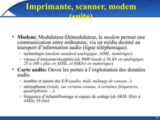 93
Imprimante, scanner, modem
(suite)
• Modem: Modulateur-Démodulateur, le modem permet une
communication entre ordinateur, via un média destiné au
transport d’information audio (ligne téléphonique).
– technologie (modem standard analogique, ADSL, numérique)
– vitesse d’émission/réception (de 9600 bauds à 56 Kb en analogique,
25 à 100 x plus en ADSL, et 64Kb/s en numérique)
• Carte audio: Ouvre les portes à l’exploitation des données
audio.
– nombre et nature des E/S (audio, midi, mélange de canaux...)
– stéréophonie (totale, sur certains canaux, à certaines fréquences,
quadriphonie, ...)
– fréquence d’échantillonnage et espace de codage (de 8KHz 8bits à
44Khz 16 bits)
 