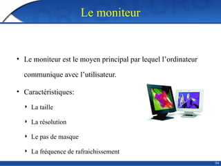 94
Le moniteur
• Le moniteur est le moyen principal par lequel l’ordinateur
communique avec l’utilisateur.
• Caractéristiques:
 La taille
 La résolution
 Le pas de masque
 La fréquence de rafraichissement
 