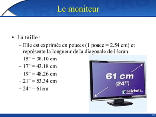 95
Le moniteur
• La taille :
– Elle est exprimée en pouces (1 pouce = 2.54 cm) et
représente la longueur de la diagonale de l'écran.
– 15'' = 38.10 cm
– 17'' = 43.18 cm
– 19'' = 48.26 cm
– 21'' = 53.34 cm
– 24'' = 61cm
 
