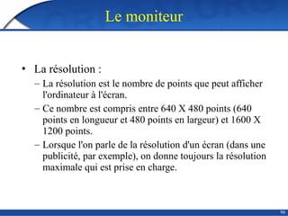 96
Le moniteur
• La résolution :
– La résolution est le nombre de points que peut afficher
l'ordinateur à l'écran.
– Ce nombre est compris entre 640 X 480 points (640
points en longueur et 480 points en largeur) et 1600 X
1200 points.
– Lorsque l'on parle de la résolution d'un écran (dans une
publicité, par exemple), on donne toujours la résolution
maximale qui est prise en charge.
 