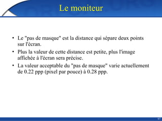 97
Le moniteur
• Le "pas de masque" est la distance qui sépare deux points
sur l'écran.
• Plus la valeur de cette distance est petite, plus l'image
affichée à l'écran sera précise.
• La valeur acceptable du "pas de masque" varie actuellement
de 0.22 ppp (pixel par pouce) à 0.28 ppp.
 