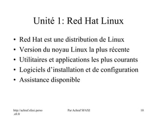 http://achraf.sfaxi.perso
.sfr.fr
Par Achraf SFAXI 10
Unité 1: Red Hat Linux
• Red Hat est une distribution de Linux
• Version du noyau Linux la plus récente
• Utilitaires et applications les plus courants
• Logiciels d’installation et de configuration
• Assistance disponible
 