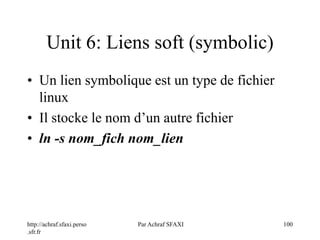 http://achraf.sfaxi.perso
.sfr.fr
Par Achraf SFAXI 100
Unit 6: Liens soft (symbolic)
• Un lien symbolique est un type de fichier
linux
• Il stocke le nom d’un autre fichier
• ln -s nom_fich nom_lien
 