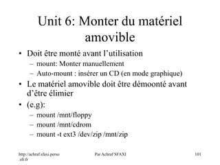 http://achraf.sfaxi.perso
.sfr.fr
Par Achraf SFAXI 101
Unit 6: Monter du matériel
amovible
• Doit être monté avant l’utilisation
– mount: Monter manuellement
– Auto-mount : insérer un CD (en mode graphique)
• Le matériel amovible doit être démoonté avant
d’être élimier
• (e.g):
– mount /mnt/floppy
– mount /mnt/cdrom
– mount -t ext3 /dev/zip /mnt/zip
 