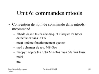 http://achraf.sfaxi.perso
.sfr.fr
Par Achraf SFAXI 103
Unit 6: commandes mtools
• Convention de nom de commande dans mtools:
mcommand
– mbadblocks : tester une disq. et marquer les blocs
défectueux dans le FAT
– mcat : même fonctionnement que cat
– mcd : changer de rep. MS-Dos
– mcopy : copier les fichs MS-Dos dans / depuis Unix
– mdel
– etc.
 