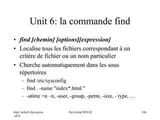 http://achraf.sfaxi.perso
.sfr.fr
Par Achraf SFAXI 106
Unit 6: la commande find
• find [chemin] [options][expression]
• Localise tous les fichiers correspondant à un
critère de fichier ou un nom particulier
• Cherche automatiquement dans les sous
répertoires
– find /etc/sysconfig
– find . -name "index*.html "
– -atime +n –n, -user, -group, -perm, -size, - type, …
 