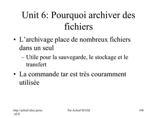 http://achraf.sfaxi.perso
.sfr.fr
Par Achraf SFAXI 108
Unit 6: Pourquoi archiver des
fichiers
• L’archivage place de nombreux fichiers
dans un seul
– Utile pour la sauvegarde, le stockage et le
transfert
• La commande tar est très couramment
utilisée
 