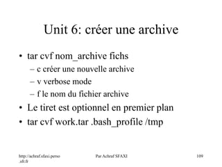 http://achraf.sfaxi.perso
.sfr.fr
Par Achraf SFAXI 109
Unit 6: créer une archive
• tar cvf nom_archive fichs
– c créer une nouvelle archive
– v verbose mode
– f le nom du fichier archive
• Le tiret est optionnel en premier plan
• tar cvf work.tar .bash_profile /tmp
 