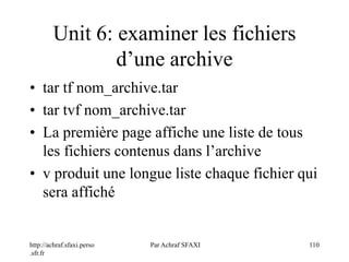 http://achraf.sfaxi.perso
.sfr.fr
Par Achraf SFAXI 110
Unit 6: examiner les fichiers
d’une archive
• tar tf nom_archive.tar
• tar tvf nom_archive.tar
• La première page affiche une liste de tous
les fichiers contenus dans l’archive
• v produit une longue liste chaque fichier qui
sera affiché
 