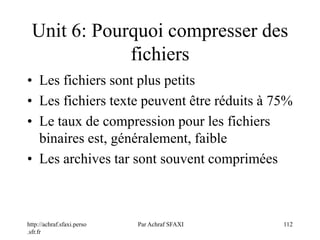http://achraf.sfaxi.perso
.sfr.fr
Par Achraf SFAXI 112
Unit 6: Pourquoi compresser des
fichiers
• Les fichiers sont plus petits
• Les fichiers texte peuvent être réduits à 75%
• Le taux de compression pour les fichiers
binaires est, généralement, faible
• Les archives tar sont souvent comprimées
 