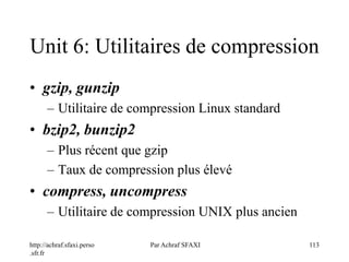 http://achraf.sfaxi.perso
.sfr.fr
Par Achraf SFAXI 113
Unit 6: Utilitaires de compression
• gzip, gunzip
– Utilitaire de compression Linux standard
• bzip2, bunzip2
– Plus récent que gzip
– Taux de compression plus élevé
• compress, uncompress
– Utilitaire de compression UNIX plus ancien
 