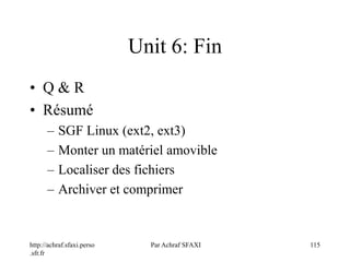http://achraf.sfaxi.perso
.sfr.fr
Par Achraf SFAXI 115
Unit 6: Fin
• Q & R
• Résumé
– SGF Linux (ext2, ext3)
– Monter un matériel amovible
– Localiser des fichiers
– Archiver et comprimer
 