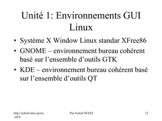 http://achraf.sfaxi.perso
.sfr.fr
Par Achraf SFAXI 12
Unité 1: Environnements GUI
Linux
• Système X Window Linux standar XFree86
• GNOME – environnement bureau cohérent
basé sur l’ensemble d’outils GTK
• KDE – environnement bureau cohérent basé
sur l’ensemble d’outils QT
 