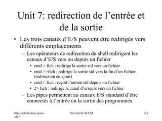 http://achraf.sfaxi.perso
.sfr.fr
Par Achraf SFAXI 121
Unit 7: redirection de l’entrée et
de la sortie
• Les trois canaux d’E/S peuvent être redirigés vers
différents emplacements
– Les opérateurs de redirection du shell redirigent les
canaux d’E/S vers ou depuis un fichier
• cmd > fich : redirige la sortie std vers un fichier
• cmd >>fich : redirige la sortie std vers la fin d’un fichier
(redirection en ajout)
• cmd < fich : reçoit l’entrée std depuis un fichier
• 2> fich : redirige le canal d’erreurs vers un fichier
– Les pipes permettent au canaux E/S standard d’être
connectés à l’entrée ou la sortie des programmes
 