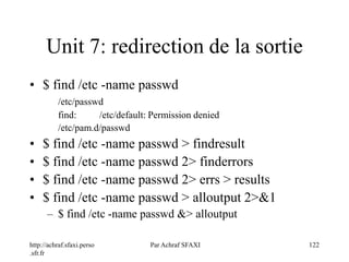 http://achraf.sfaxi.perso
.sfr.fr
Par Achraf SFAXI 122
Unit 7: redirection de la sortie
• $ find /etc -name passwd
/etc/passwd
find: /etc/default: Permission denied
/etc/pam.d/passwd
• $ find /etc -name passwd > findresult
• $ find /etc -name passwd 2> finderrors
• $ find /etc -name passwd 2> errs > results
• $ find /etc -name passwd > alloutput 2>&1
– $ find /etc -name passwd &> alloutput
 