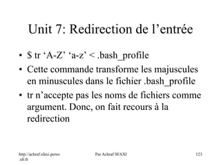 http://achraf.sfaxi.perso
.sfr.fr
Par Achraf SFAXI 123
Unit 7: Redirection de l’entrée
• $ tr ‘A-Z’ ‘a-z’ < .bash_profile
• Cette commande transforme les majuscules
en minuscules dans le fichier .bash_profile
• tr n’accepte pas les noms de fichiers comme
argument. Donc, on fait recours à la
redirection
 