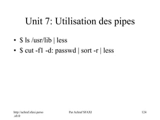 http://achraf.sfaxi.perso
.sfr.fr
Par Achraf SFAXI 124
Unit 7: Utilisation des pipes
• $ ls /usr/lib | less
• $ cut -f1 -d: passwd | sort -r | less
 