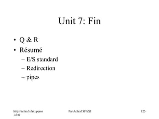 http://achraf.sfaxi.perso
.sfr.fr
Par Achraf SFAXI 125
Unit 7: Fin
• Q & R
• Résumé
– E/S standard
– Redirection
– pipes
 