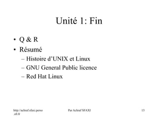 http://achraf.sfaxi.perso
.sfr.fr
Par Achraf SFAXI 13
Unité 1: Fin
• Q & R
• Résumé
– Histoire d’UNIX et Linux
– GNU General Public licence
– Red Hat Linux
 