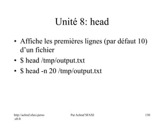 http://achraf.sfaxi.perso
.sfr.fr
Par Achraf SFAXI 130
Unité 8: head
• Affiche les premières lignes (par défaut 10)
d’un fichier
• $ head /tmp/output.txt
• $ head -n 20 /tmp/output.txt
 