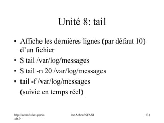http://achraf.sfaxi.perso
.sfr.fr
Par Achraf SFAXI 131
Unité 8: tail
• Affiche les dernières lignes (par défaut 10)
d’un fichier
• $ tail /var/log/messages
• $ tail -n 20 /var/log/messages
• tail -f /var/log/messages
(suivie en temps réel)
 