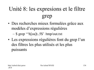 http://achraf.sfaxi.perso
.sfr.fr
Par Achraf SFAXI 134
Unité 8: les expresions et le filtre
grep
• Des recherches mieux formulées grâce aux
modèles d’expressions régulières
– $ grep ‘^h[oa]t..5$’ /tmp/out.txt
• Les expressions régulières font du grep l’un
des filtres les plus utilisés et les plus
puissants
 