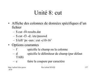 http://achraf.sfaxi.perso
.sfr.fr
Par Achraf SFAXI 137
Unité 8: cut
• Affiche des colonnes de données spécifiques d’un
fichier
– $ cut -f4 results.dat
– $ cut -f3 -d: /etc/passwd
– $ kill ‘ps -aux | cut -c10-16’
• Options courantes
– f spécifie le champ ou la colonne
– d spécifie le délimiteur de champ (par défaut
TAB)
– c faire la coupure par caractère
 