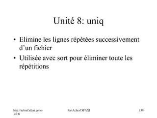 http://achraf.sfaxi.perso
.sfr.fr
Par Achraf SFAXI 138
Unité 8: uniq
• Elimine les lignes répétées successivement
d’un fichier
• Utilisée avec sort pour éliminer toute les
répétitions
 