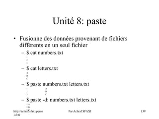 http://achraf.sfaxi.perso
.sfr.fr
Par Achraf SFAXI 139
Unité 8: paste
• Fusionne des données provenant de fichiers
différents en un seul fichier
– $ cat numbers.txt
1
2
3
– $ cat letters.txt
A
B
C
– $ paste numbers.txt letters.txt
1 A
2 B
3 C
– $ paste -d: numbers.txt letters.txt
1:A
2:B
3:C
 