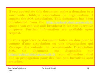 http://achraf.sfaxi.perso
.sfr.fr
Par Achraf SFAXI 14
If you appreciate this document make a donation to a
worldwide children association or organization. I
suggest the SOS association. This document has been
downloaded from the http://achraf.sfaxi.perso.sfr.fr
space ; you can use and broadcast it for non lucrative
purposes. Further information are available upon
request.
Si vous appréciez ce document faites un don pour le
compte d’une association ou une organisation qui
s’occupe des enfants. Je recommande l’association
SOS. Ce document est disponible sur
http://achraf.sfaxi.perso.sfr.fr; son utilisation ainsi
que sa propagation pour des fins non lucratives sont
gratuites.
 