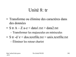 http://achraf.sfaxi.perso
.sfr.fr
Par Achraf SFAXI 140
Unité 8: tr
• Transforme ou élimine des caractères dans
des données
• $ tr A – Z a-z < data1.txt > data2.txt
– Transformer les majuscules en miniscules
• $ tr -d r < dos.textfile.txt > unix.textfile.txt
– Éliminer les retour chariot
 