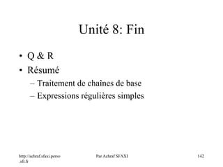 http://achraf.sfaxi.perso
.sfr.fr
Par Achraf SFAXI 142
Unité 8: Fin
• Q & R
• Résumé
– Traitement de chaînes de base
– Expressions régulières simples
 