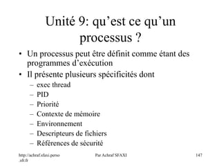 http://achraf.sfaxi.perso
.sfr.fr
Par Achraf SFAXI 147
Unité 9: qu’est ce qu’un
processus ?
• Un processus peut être définit comme étant des
programmes d’exécution
• Il présente plusieurs spécificités dont
– exec thread
– PID
– Priorité
– Contexte de mémoire
– Environnement
– Descripteurs de fichiers
– Références de sécurité
 