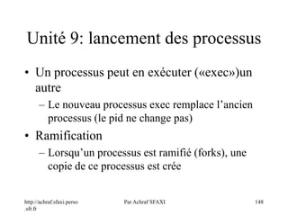 http://achraf.sfaxi.perso
.sfr.fr
Par Achraf SFAXI 148
Unité 9: lancement des processus
• Un processus peut en exécuter («exec»)un
autre
– Le nouveau processus exec remplace l’ancien
processus (le pid ne change pas)
• Ramification
– Lorsqu’un processus est ramifié (forks), une
copie de ce processus est crée
 