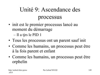 http://achraf.sfaxi.perso
.sfr.fr
Par Achraf SFAXI 149
Unité 9: Ascendance des
processus
• init est le premier processus lancé au
moment du démarrage
– Il a tjrs le PID 1
• Tous les processus ont un parent sauf init
• Comme les humains, un processus peut être
à la fois parent et enfant
• Comme les humains, un processus peut être
orphelin
 