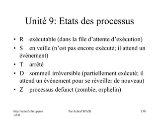http://achraf.sfaxi.perso
.sfr.fr
Par Achraf SFAXI 150
Unité 9: Etats des processus
• R exécutable (dans la file d’attente d’exécution)
• S en veille (n’est pas encore exécuté; il attend un
évènement)
• T arrêté
• D sommeil irréversible (partiellement exécuté; il
attend un événement pour se réveiller de nouveau)
• Z processus defunct (zombie, orphelin)
 