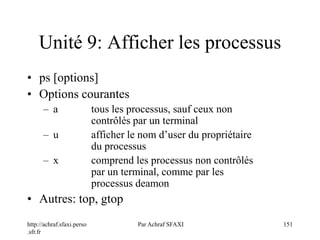 http://achraf.sfaxi.perso
.sfr.fr
Par Achraf SFAXI 151
Unité 9: Afficher les processus
• ps [options]
• Options courantes
– a tous les processus, sauf ceux non
contrôlés par un terminal
– u afficher le nom d’user du propriétaire
du processus
– x comprend les processus non contrôlés
par un terminal, comme par les
processus deamon
• Autres: top, gtop
 