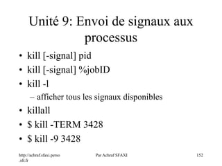 http://achraf.sfaxi.perso
.sfr.fr
Par Achraf SFAXI 152
Unité 9: Envoi de signaux aux
processus
• kill [-signal] pid
• kill [-signal] %jobID
• kill -l
– afficher tous les signaux disponibles
• killall
• $ kill -TERM 3428
• $ kill -9 3428
 