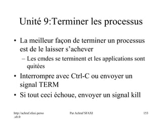 http://achraf.sfaxi.perso
.sfr.fr
Par Achraf SFAXI 153
Unité 9:Terminer les processus
• La meilleur façon de terminer un processus
est de le laisser s’achever
– Les cmdes se terminent et les applications sont
quitées
• Interrompre avec Ctrl-C ou envoyer un
signal TERM
• Si tout ceci échoue, envoyer un signal kill
 
