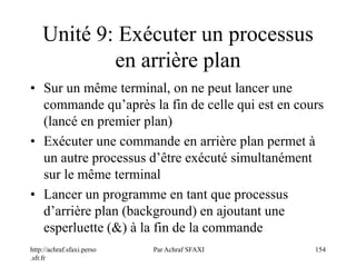 http://achraf.sfaxi.perso
.sfr.fr
Par Achraf SFAXI 154
Unité 9: Exécuter un processus
en arrière plan
• Sur un même terminal, on ne peut lancer une
commande qu’après la fin de celle qui est en cours
(lancé en premier plan)
• Exécuter une commande en arrière plan permet à
un autre processus d’être exécuté simultanément
sur le même terminal
• Lancer un programme en tant que processus
d’arrière plan (background) en ajoutant une
esperluette (&) à la fin de la commande
 